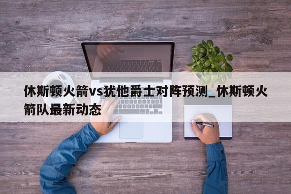 休斯顿火箭vs犹他爵士对阵预测_休斯顿火箭队最新动态