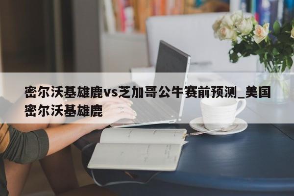 密尔沃基雄鹿vs芝加哥公牛赛前预测_美国密尔沃基雄鹿