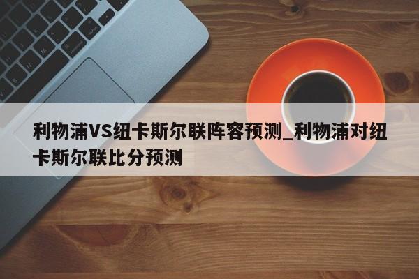 利物浦VS纽卡斯尔联阵容预测_利物浦对纽卡斯尔联比分预测