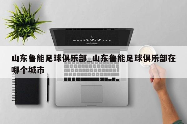 山东鲁能足球俱乐部_山东鲁能足球俱乐部在哪个城市