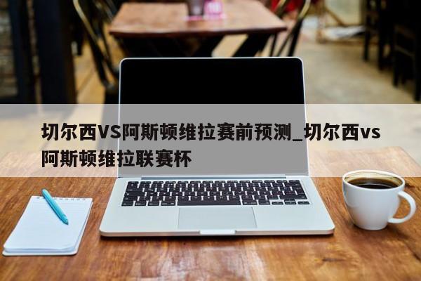 切尔西VS阿斯顿维拉赛前预测_切尔西vs阿斯顿维拉联赛杯