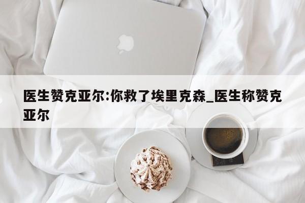 医生赞克亚尔:你救了埃里克森_医生称赞克亚尔
