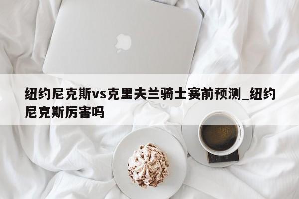 纽约尼克斯vs克里夫兰骑士赛前预测_纽约尼克斯厉害吗