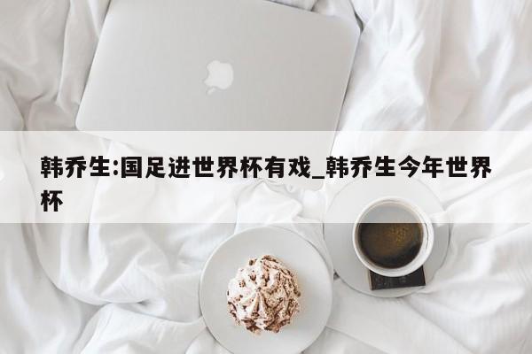 韩乔生:国足进世界杯有戏_韩乔生今年世界杯