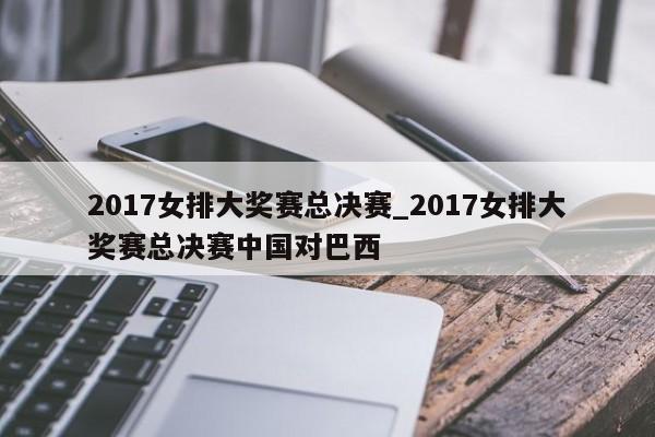 2017女排大奖赛总决赛_2017女排大奖赛总决赛中国对巴西