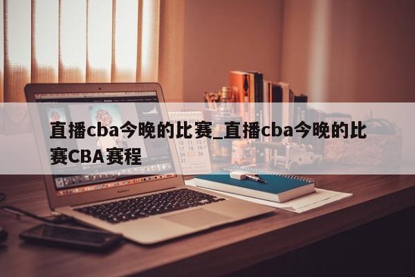 直播cba今晚的比赛_直播cba今晚的比赛CBA赛程