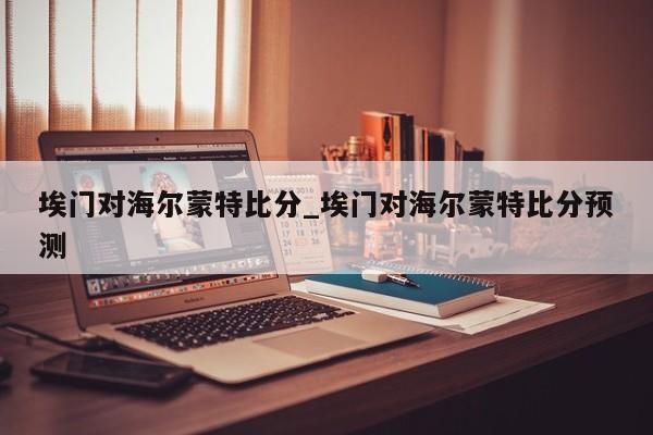 埃门对海尔蒙特比分_埃门对海尔蒙特比分预测