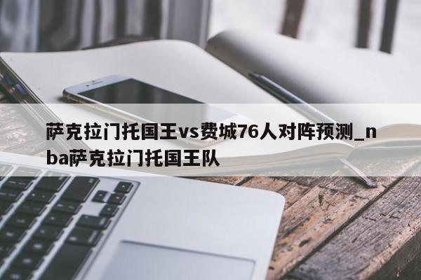萨克拉门托国王vs费城76人对阵预测_nba萨克拉门托国王队