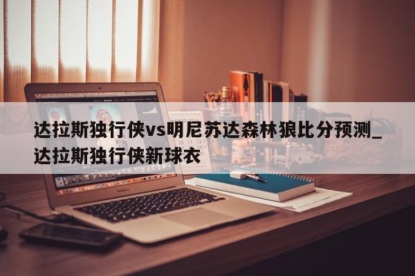 达拉斯独行侠vs明尼苏达森林狼比分预测_达拉斯独行侠新球衣