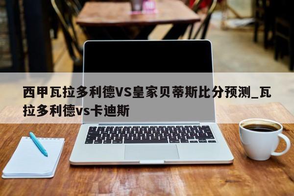 西甲瓦拉多利德VS皇家贝蒂斯比分预测_瓦拉多利德vs卡迪斯