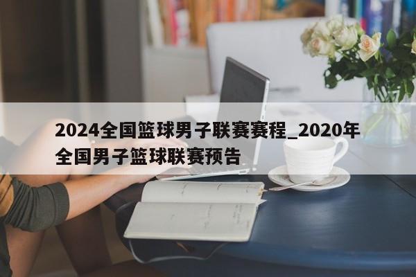 2024全国篮球男子联赛赛程_2020年全国男子篮球联赛预告