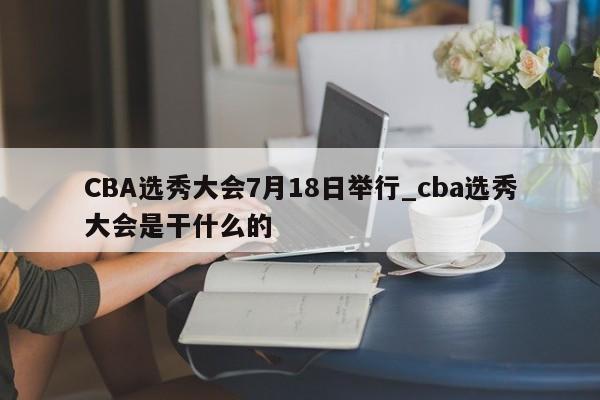 CBA选秀大会7月18日举行_cba选秀大会是干什么的