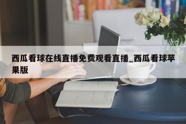 西瓜看球在线直播免费观看直播_西瓜看球苹果版