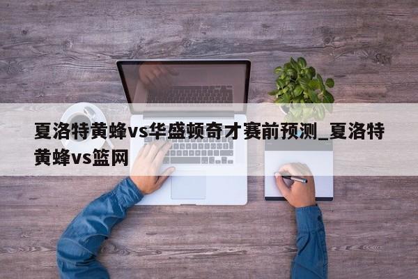 夏洛特黄蜂vs华盛顿奇才赛前预测_夏洛特黄蜂vs篮网