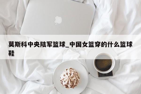 莫斯科中央陆军篮球_中国女篮穿的什么篮球鞋