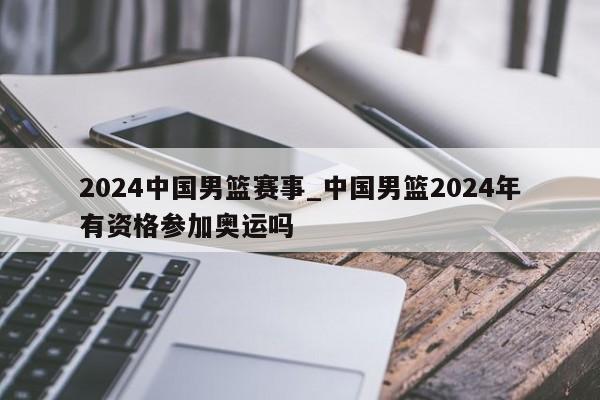 2024中国男篮赛事_中国男篮2024年有资格参加奥运吗