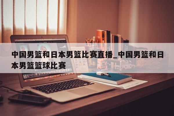 中国男篮和日本男篮比赛直播_中国男篮和日本男篮篮球比赛