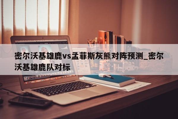 密尔沃基雄鹿vs孟菲斯灰熊对阵预测_密尔沃基雄鹿队对标