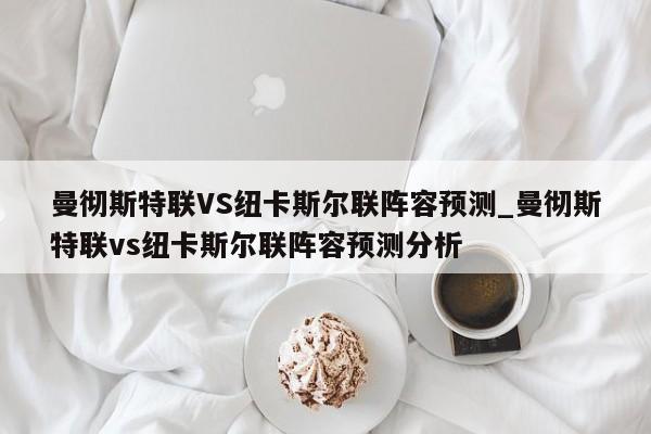 曼彻斯特联VS纽卡斯尔联阵容预测_曼彻斯特联vs纽卡斯尔联阵容预测分析