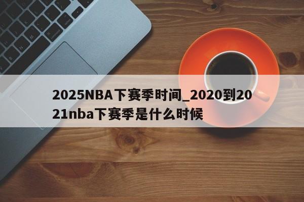 2025NBA下赛季时间_2020到2021nba下赛季是什么时候
