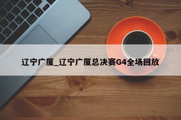辽宁广厦_辽宁广厦总决赛G4全场回放