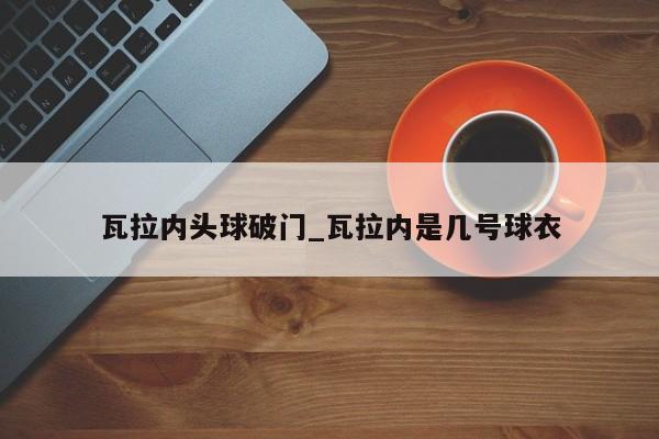 瓦拉内头球破门_瓦拉内是几号球衣