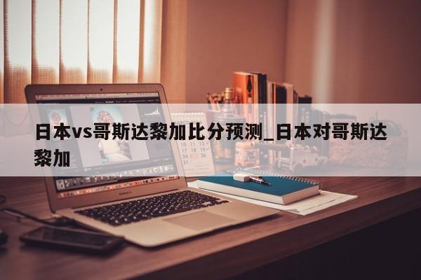 日本vs哥斯达黎加比分预测_日本对哥斯达黎加
