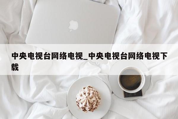 中央电视台网络电视_中央电视台网络电视下载