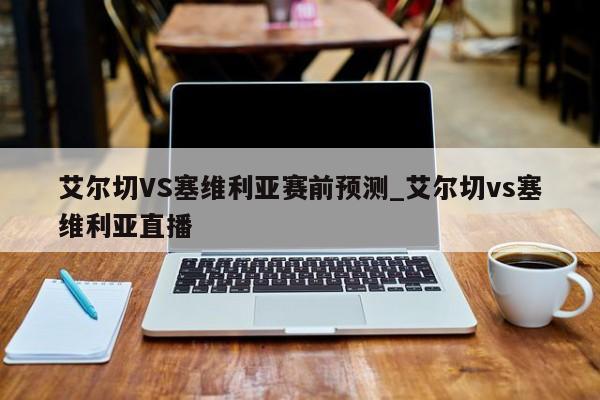 艾尔切VS塞维利亚赛前预测_艾尔切vs塞维利亚直播