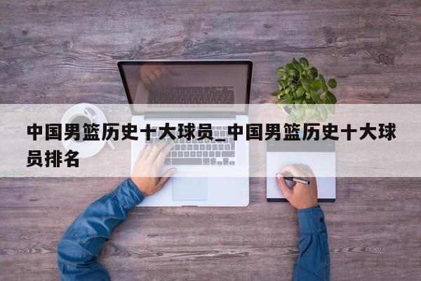 中国男篮历史十大球员_中国男篮历史十大球员排名
