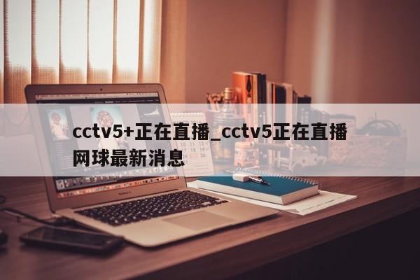 cctv5+正在直播_cctv5正在直播网球最新消息