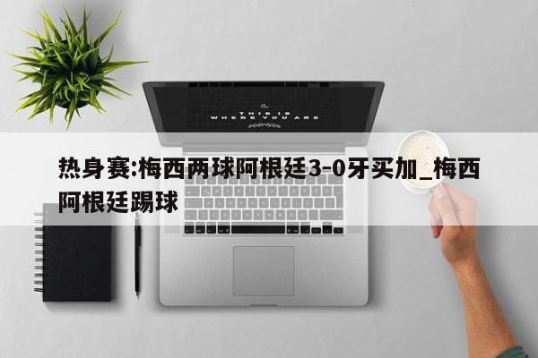热身赛:梅西两球阿根廷3-0牙买加_梅西阿根廷踢球