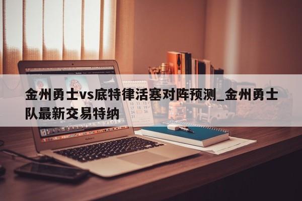 金州勇士vs底特律活塞对阵预测_金州勇士队最新交易特纳