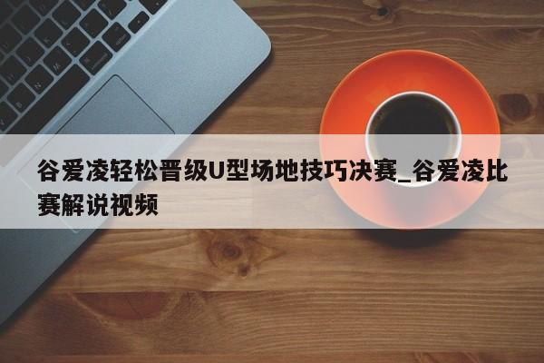 谷爱凌轻松晋级U型场地技巧决赛_谷爱凌比赛解说视频