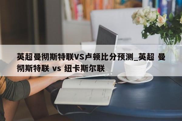 英超曼彻斯特联VS卢顿比分预测_英超 曼彻斯特联 vs 纽卡斯尔联