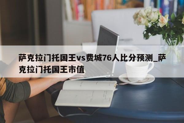 萨克拉门托国王vs费城76人比分预测_萨克拉门托国王市值