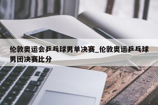 伦敦奥运会乒乓球男单决赛_伦敦奥运乒乓球男团决赛比分