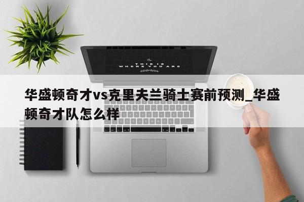 华盛顿奇才vs克里夫兰骑士赛前预测_华盛顿奇才队怎么样