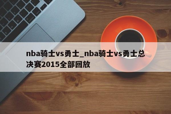 nba骑士vs勇士_nba骑士vs勇士总决赛2015全部回放