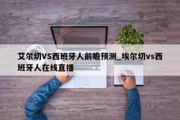 艾尔切VS西班牙人前瞻预测_埃尔切vs西班牙人在线直播