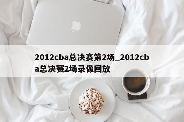 2012cba总决赛第2场_2012cba总决赛2场录像回放
