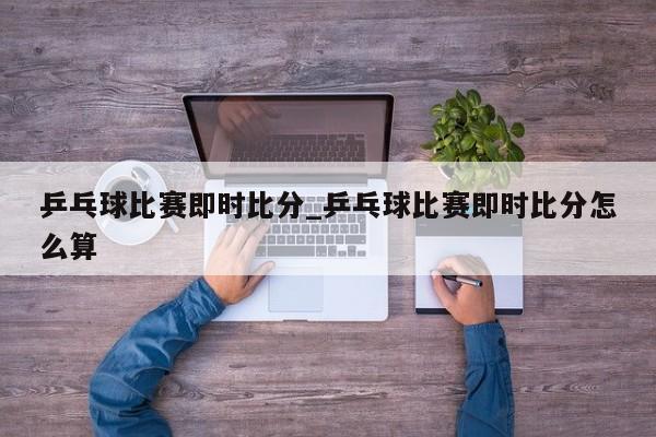 乒乓球比赛即时比分_乒乓球比赛即时比分怎么算