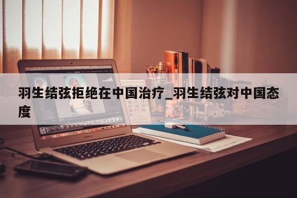 羽生结弦拒绝在中国治疗_羽生结弦对中国态度