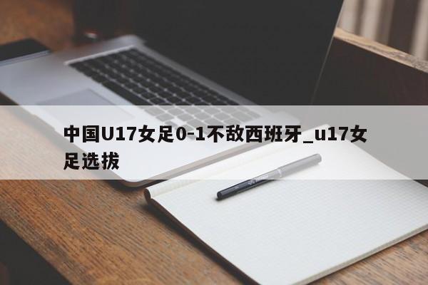 中国U17女足0-1不敌西班牙_u17女足选拔