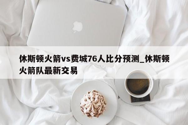 休斯顿火箭vs费城76人比分预测_休斯顿火箭队最新交易