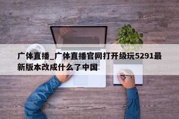 广体直播_广体直播官网打开级玩5291最新版本改成什么了中国