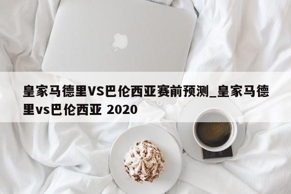 皇家马德里VS巴伦西亚赛前预测_皇家马德里vs巴伦西亚 2020