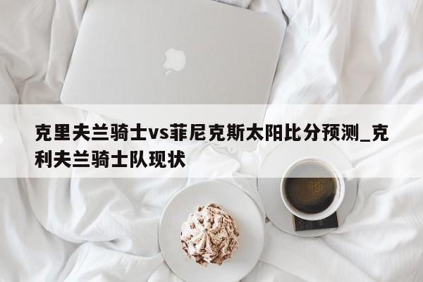 克里夫兰骑士vs菲尼克斯太阳比分预测_克利夫兰骑士队现状