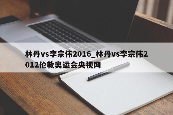 林丹vs李宗伟2016_林丹vs李宗伟2012伦敦奥运会央视网