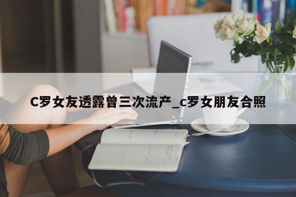 C罗女友透露曾三次流产_c罗女朋友合照